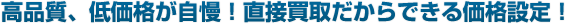 高品質、低価格が自慢！直接買取だからできる価格設定！